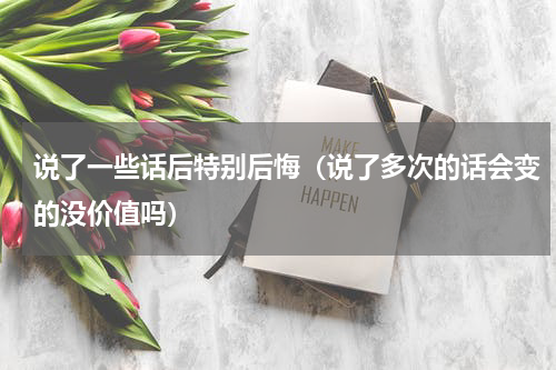 说了一些话后特别后悔（说了多次的话会变的没价值吗）
