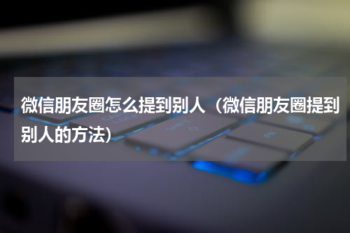 微信朋友圈怎么提到别人（微信朋友圈提到别人的方法）