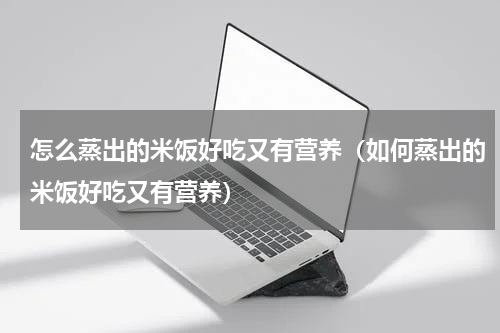 怎么蒸出的米饭好吃又有营养（如何蒸出的米饭好吃又有营养）