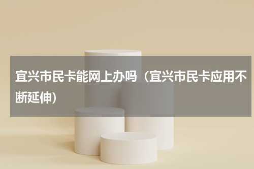 宜兴市民卡能网上办吗（宜兴市民卡应用不断延伸）