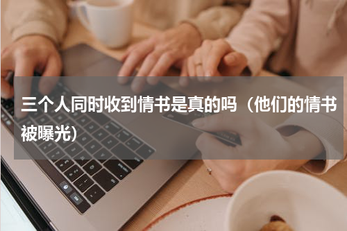 三个人同时收到情书是真的吗（他们的情书被曝光）