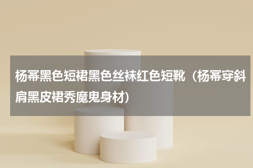 杨幂黑色短裙黑色丝袜红色短靴（杨幂穿斜肩黑皮裙秀魔鬼身材）