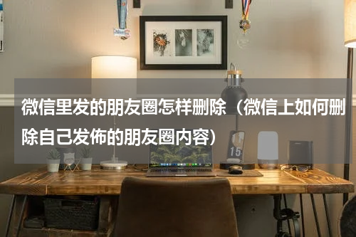 微信里发的朋友圈怎样删除（微信上如何删除自己发佈的朋友圈内容）