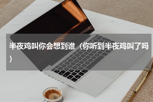 半夜鸡叫你会想到谁（你听到半夜鸡叫了吗）