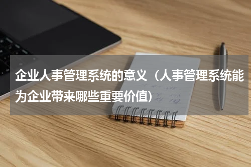 企业人事管理系统的意义（人事管理系统能为企业带来哪些重要价值）