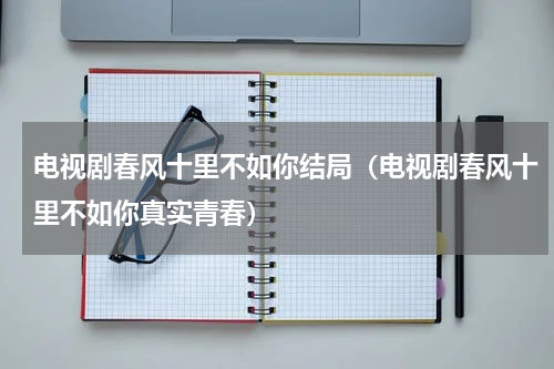 电视剧春风十里不如你结局（电视剧春风十里不如你真实青春）
