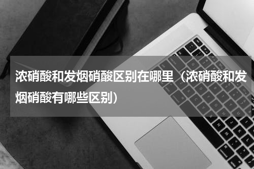 浓硝酸和发烟硝酸区别在哪里（浓硝酸和发烟硝酸有哪些区别）