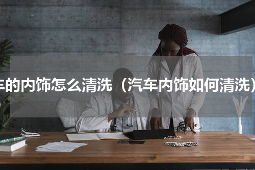 车的内饰怎么清洗（汽车内饰如何清洗）