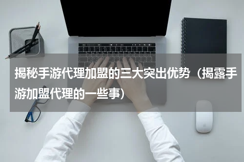 揭秘手游代理加盟的三大突出优势（揭露手游加盟代理的一些事）