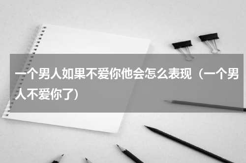 一个男人如果不爱你他会怎么表现（一个男人不爱你了）