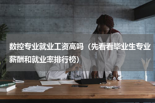 数控专业就业工资高吗（先看看毕业生专业薪酬和就业率排行榜）