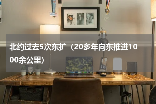 北约过去5次东扩（20多年向东推进1000余公里）