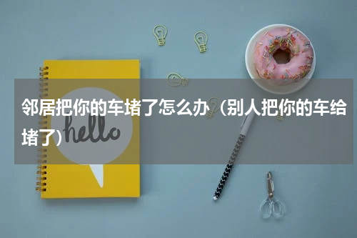 邻居把你的车堵了怎么办（别人把你的车给堵了）