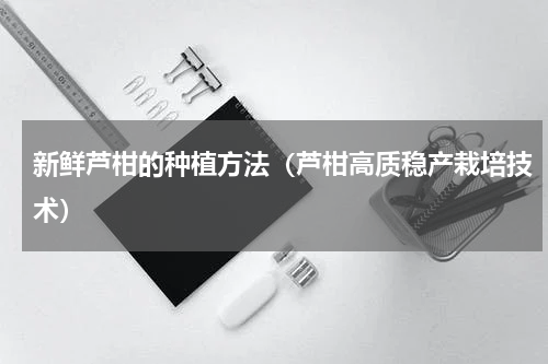 新鲜芦柑的种植方法（芦柑高质稳产栽培技术）