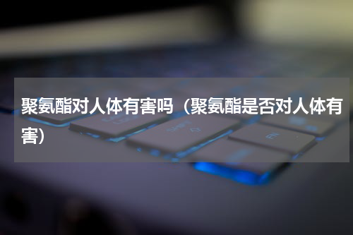聚氨酯对人体有害吗（聚氨酯是否对人体有害）