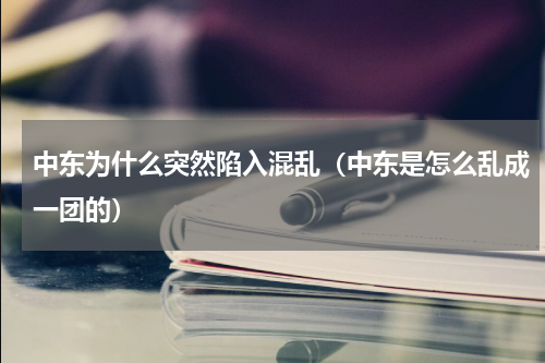 中东为什么突然陷入混乱（中东是怎么乱成一团的）