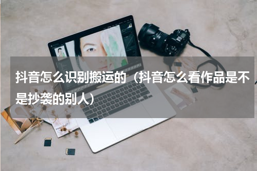 抖音怎么识别搬运的（抖音怎么看作品是不是抄袭的别人）