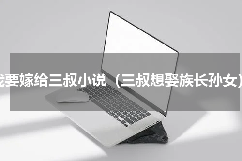 我要嫁给三叔小说（三叔想娶族长孙女）