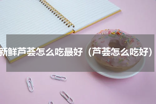 新鲜芦荟怎么吃最好（芦荟怎么吃好）