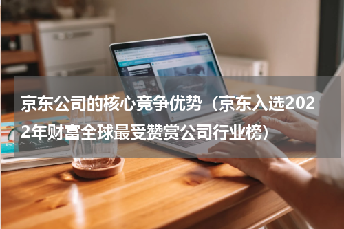 京东公司的核心竞争优势（京东入选2022年财富全球最受赞赏公司行业榜）