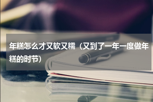 年糕怎么才又软又糯（又到了一年一度做年糕的时节）