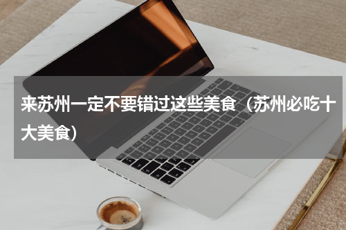 来苏州一定不要错过这些美食（苏州必吃十大美食）