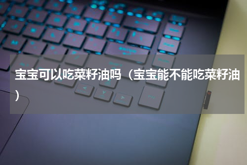 宝宝可以吃菜籽油吗（宝宝能不能吃菜籽油）