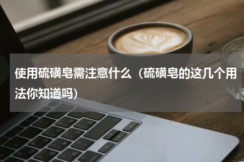 使用硫磺皂需注意什么（硫磺皂的这几个用法你知道吗）