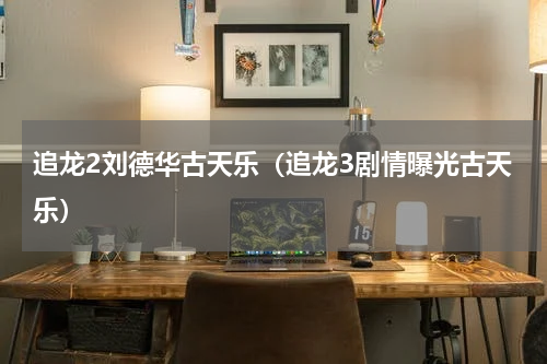 追龙2刘德华古天乐（追龙3剧情曝光古天乐）