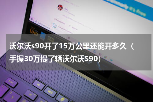 沃尔沃s90开了15万公里还能开多久（手握30万提了辆沃尔沃S90）