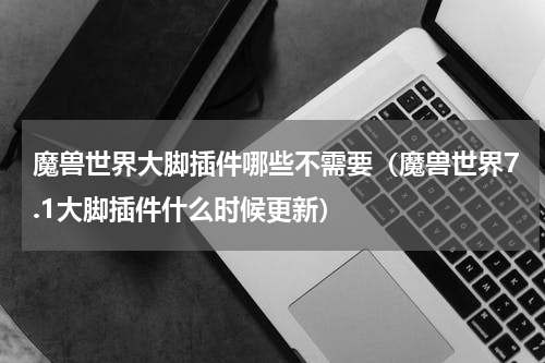 魔兽世界大脚插件哪些不需要（魔兽世界7.1大脚插件什么时候更新）