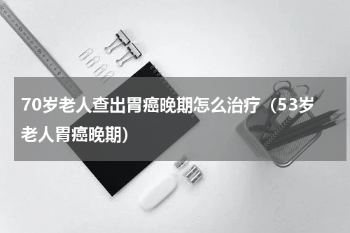 70岁老人查出胃癌晚期怎么治疗（53岁老人胃癌晚期）