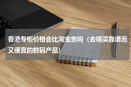 香港专柜价格会比淘宝贵吗（去哪买靠谱而又便宜的数码产品）