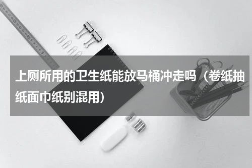 上厕所用的卫生纸能放马桶冲走吗（卷纸抽纸面巾纸别混用）