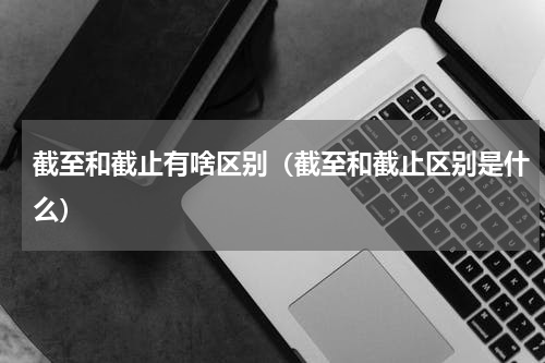 截至和截止有啥区别（截至和截止区别是什么）