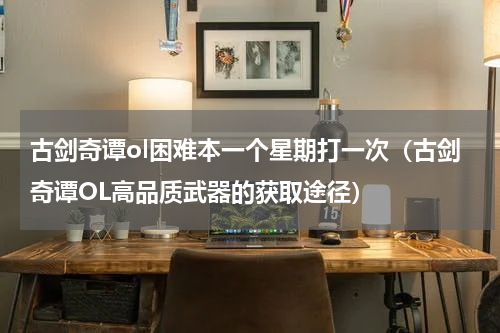 古剑奇谭ol困难本一个星期打一次（古剑奇谭OL高品质武器的获取途径）