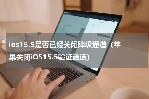 ios15.5是否已经关闭降级通道（苹果关闭iOS15.5验证通道）