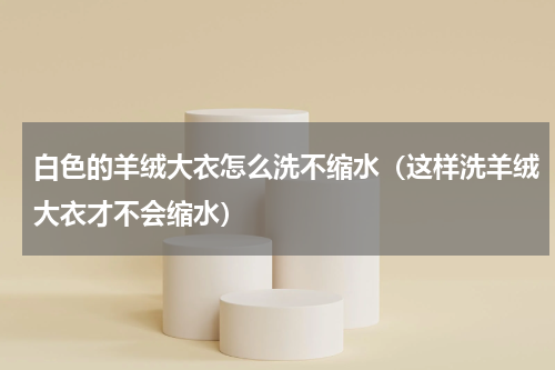 白色的羊绒大衣怎么洗不缩水（这样洗羊绒大衣才不会缩水）