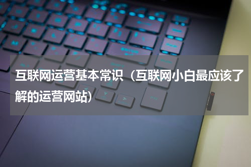 互联网运营基本常识（互联网小白最应该了解的运营网站）