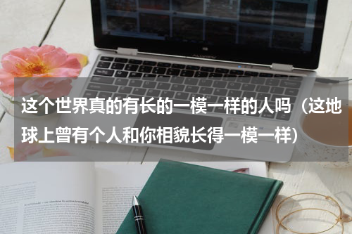 这个世界真的有长的一模一样的人吗（这地球上曾有个人和你相貌长得一模一样）