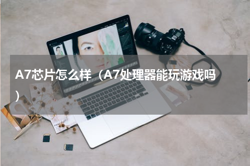 A7芯片怎么样（A7处理器能玩游戏吗 ）