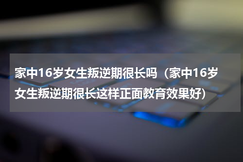 家中16岁女生叛逆期很长吗（家中16岁女生叛逆期很长这样正面教育效果好）