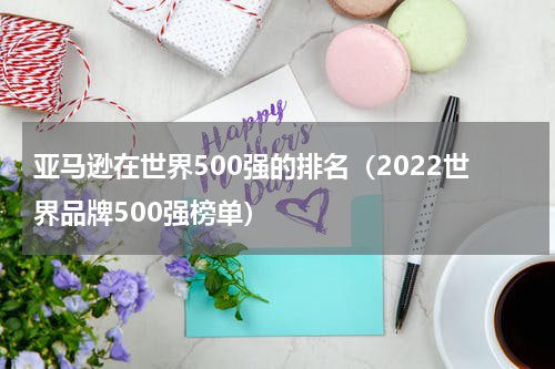 亚马逊在世界500强的排名（2022世界品牌500强榜单）