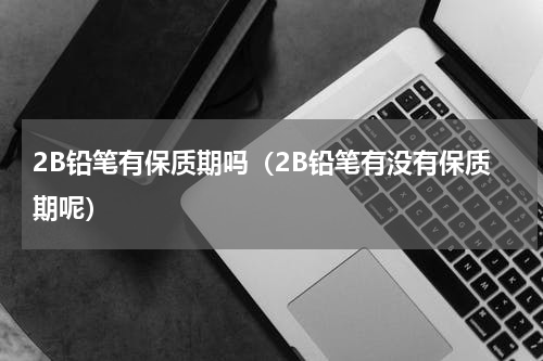 2B铅笔有保质期吗（2B铅笔有没有保质期呢）