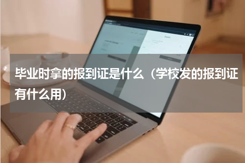 毕业时拿的报到证是什么（学校发的报到证有什么用）