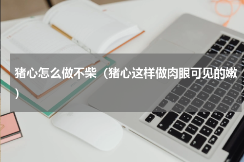 猪心怎么做不柴（猪心这样做肉眼可见的嫩）