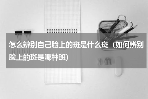 怎么辨别自己脸上的斑是什么斑（如何辨别脸上的斑是哪种斑）