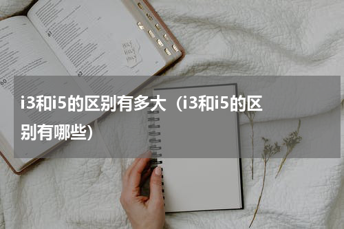 i3和i5的区别有多大（i3和i5的区别有哪些）