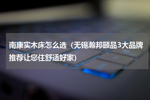 南康实木床怎么选（无锡瀚邦颐品3大品牌推荐让您住舒适好家）
