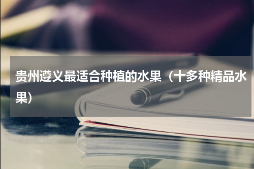 贵州遵义最适合种植的水果（十多种精品水果）